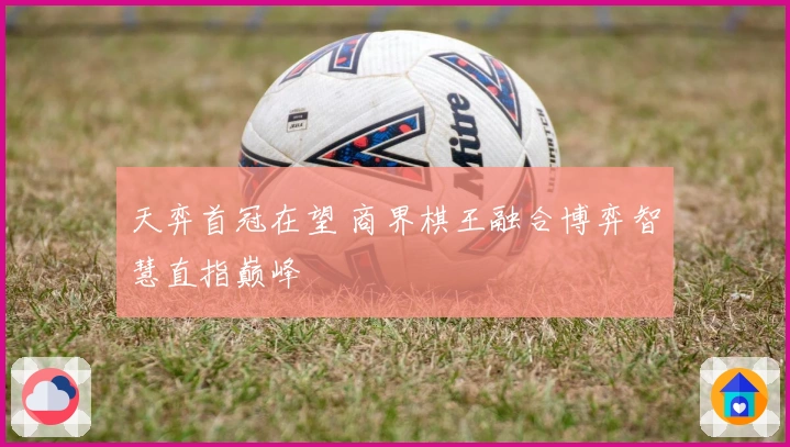 天弈首冠在望 商界棋王融合博弈智慧直指巅峰