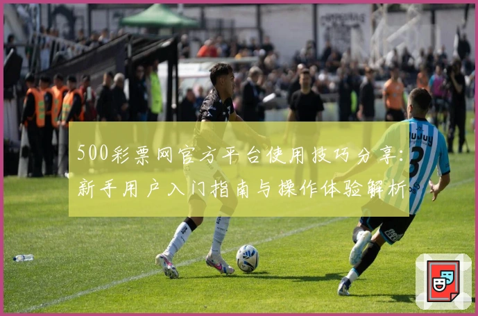 500彩票网官方平台使用技巧分享：新手用户入门指南与操作体验解析