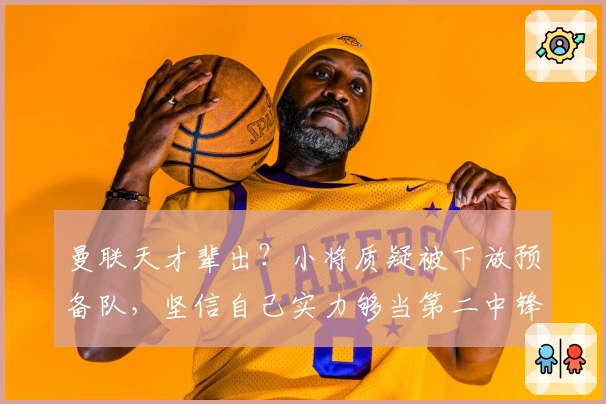 曼联天才辈出？小将质疑被下放预备队，坚信自己实力够当第二中锋