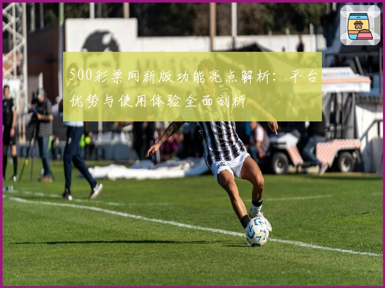500彩票网新版功能亮点解析：平台优势与使用体验全面剖析