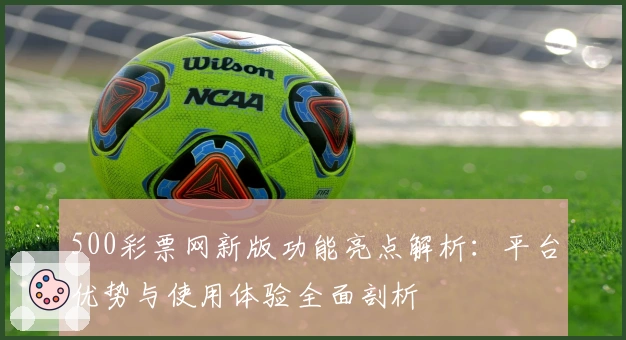 500彩票网新版功能亮点解析：平台优势与使用体验全面剖析