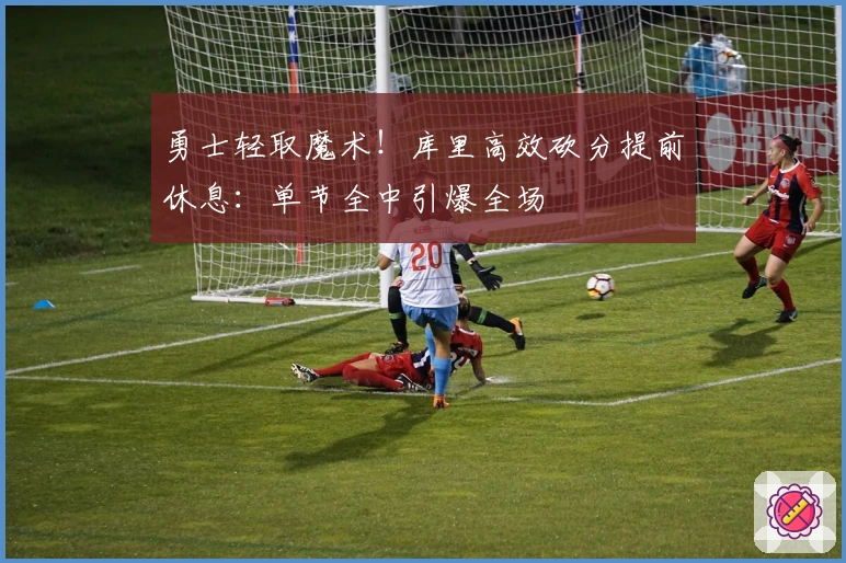 勇士轻取魔术！库里高效砍分提前休息：单节全中引爆全场