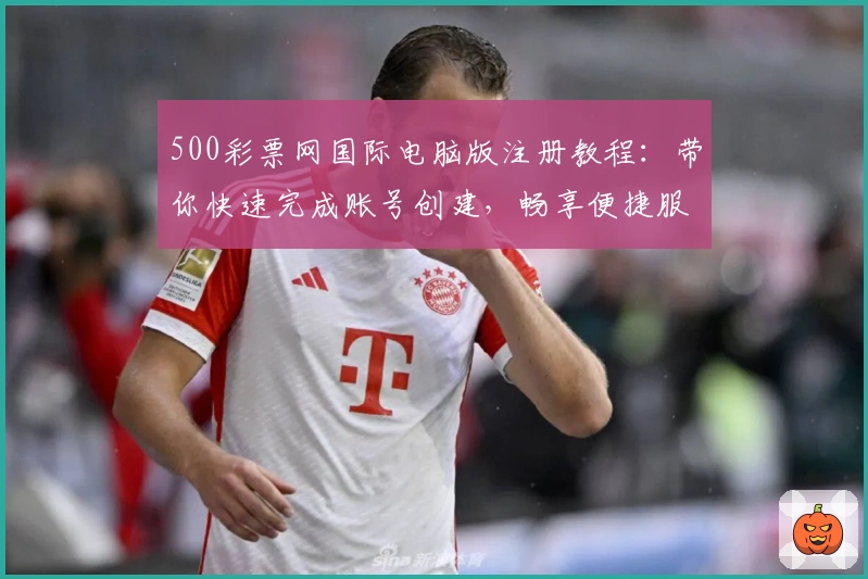 500彩票网国际电脑版注册教程：带你快速完成账号创建，畅享便捷服务