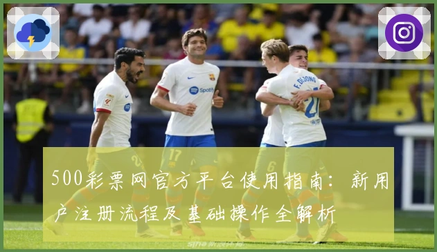 500彩票网官方平台使用指南：新用户注册流程及基础操作全解析