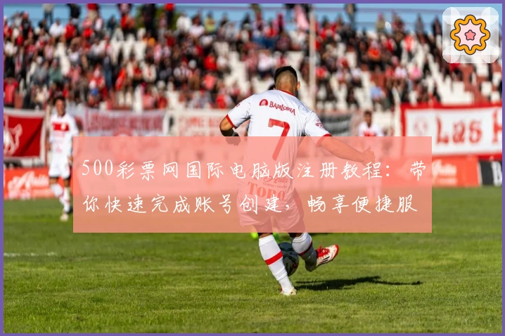 500彩票网国际电脑版注册教程：带你快速完成账号创建，畅享便捷服务