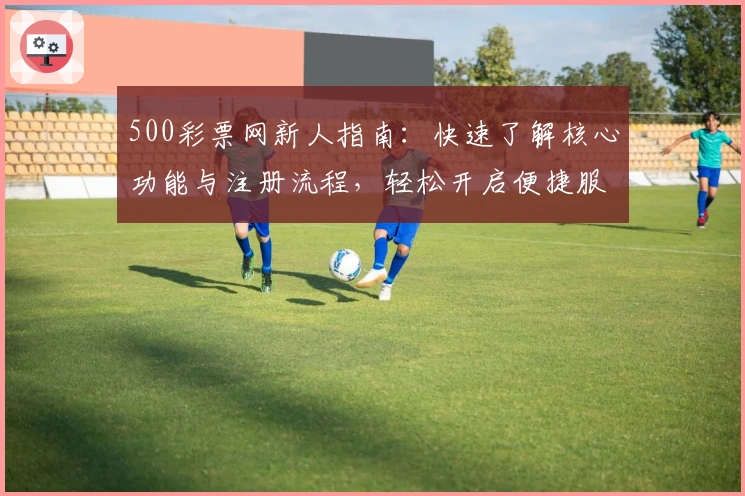 500彩票网新人指南：快速了解核心功能与注册流程，轻松开启便捷服务体验