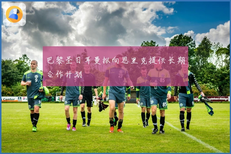 巴黎圣日耳曼拟向恩里克提供长期合作计划