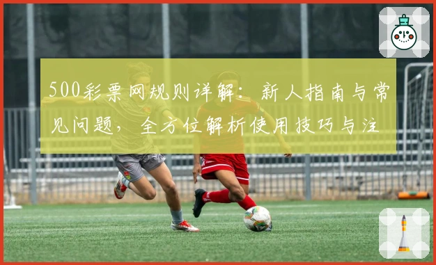 500彩票网规则详解：新人指南与常见问题，全方位解析使用技巧与注册流程