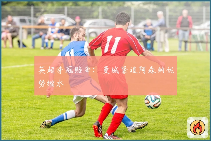 英超夺冠赔率：曼城紧追阿森纳优势缩水