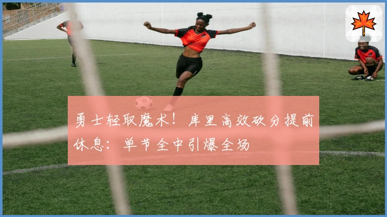 勇士轻取魔术！库里高效砍分提前休息：单节全中引爆全场